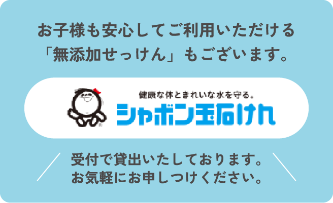 お子様も安心してご利用いただける「無添加せっけん」もございます。シャボン玉石けん 受付で貸出しております。お気軽にお申し付けください